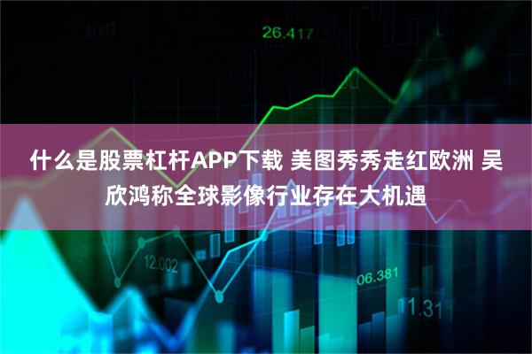 什么是股票杠杆APP下载 美图秀秀走红欧洲 吴欣鸿称全球影像行业存在大机遇