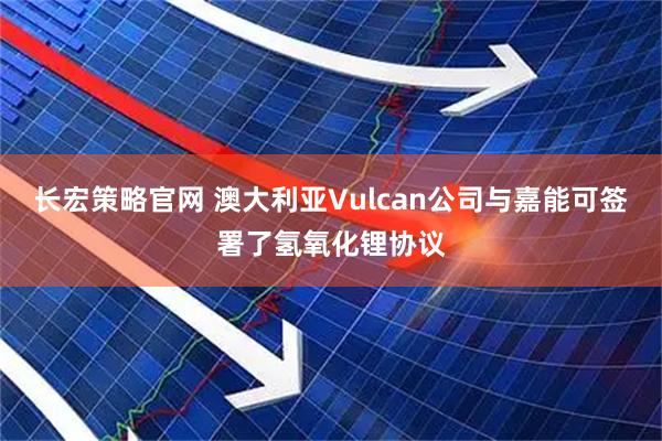 长宏策略官网 澳大利亚Vulcan公司与嘉能可签署了氢氧化锂协议