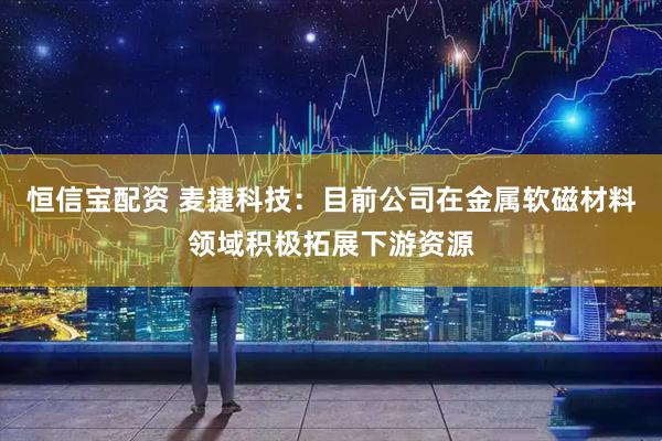 恒信宝配资 麦捷科技：目前公司在金属软磁材料领域积极拓展下游资源