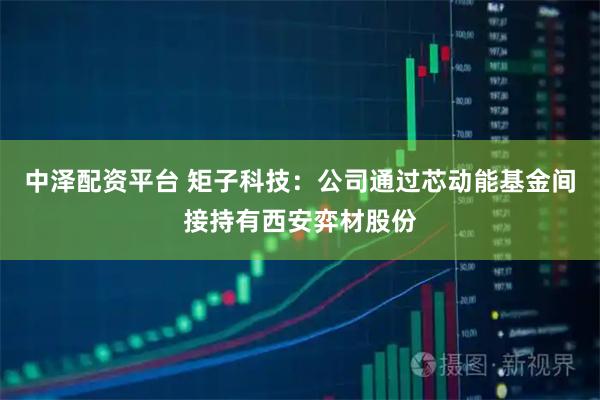中泽配资平台 矩子科技：公司通过芯动能基金间接持有西安弈材股份