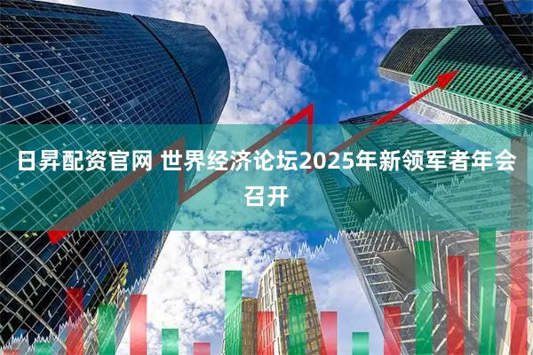 日昇配资官网 世界经济论坛2025年新领军者年会召开