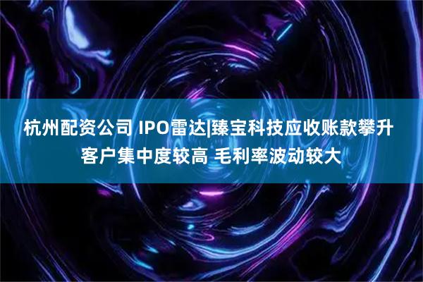 杭州配资公司 IPO雷达|臻宝科技应收账款攀升 客户集中度较高 毛利率波动较大