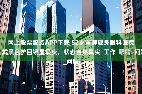 网上股票配资APP下载 52岁董卿现身眼科医院，戴黑色护目镜显飒爽，状态自然真实_工作_眼睛_问题