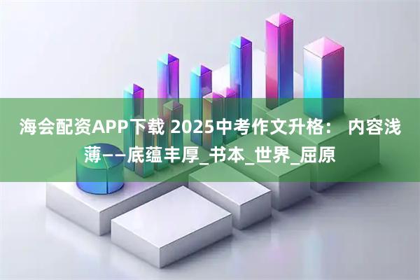 海会配资APP下载 2025中考作文升格： 内容浅薄——底蕴丰厚_书本_世界_屈原