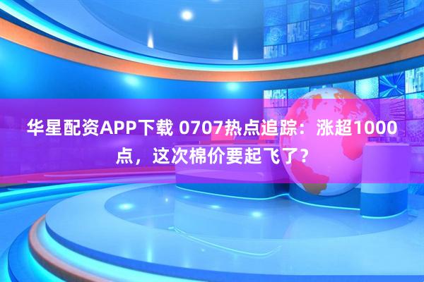 华星配资APP下载 0707热点追踪：涨超1000点，这次棉价要起飞了？