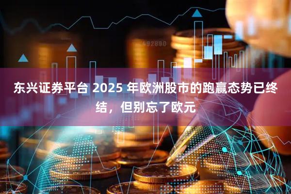 东兴证券平台 2025 年欧洲股市的跑赢态势已终结，但别忘了欧元