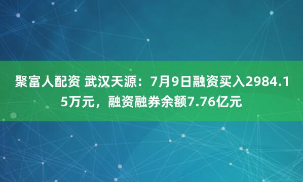 聚富人配资 武汉天源：7月9日融资买入2984.15万元，融资融券余额7.76亿元