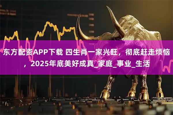 东方配资APP下载 四生肖一家兴旺，彻底赶走烦恼，2025年底美好成真_家庭_事业_生活