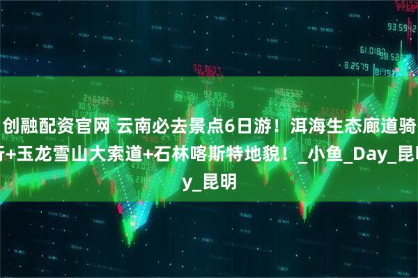 创融配资官网 云南必去景点6日游!洱海生态廊道骑行+玉龙雪山大索道+石林喀斯特地貌!_小鱼_Day_昆明