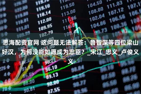 思海配资官网 这问题无法解答:鲁智深等四位梁山好汉,为何没能如愿成为忠臣?_宋江_忠义_卢俊义