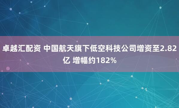 卓越汇配资 中国航天旗下低空科技公司增资至2.82亿 增幅约182%