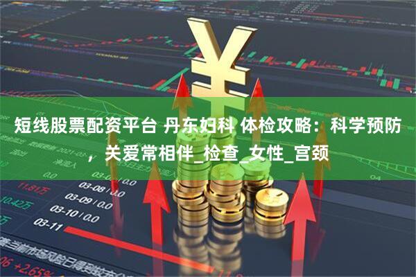 短线股票配资平台 丹东妇科 体检攻略:科学预防,关爱常相伴_检查_女性_宫颈