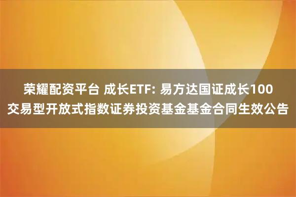 荣耀配资平台 成长ETF: 易方达国证成长100交易型开放式指数证券投资基金基金合同生效公告