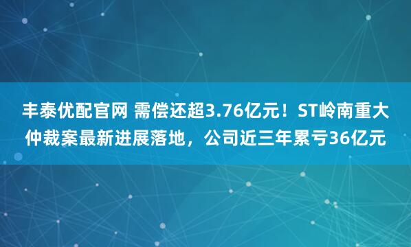 丰泰优配官网 需偿还超3.76亿元！ST岭南重大仲裁案最新进展落地，公司近三年累亏36亿元