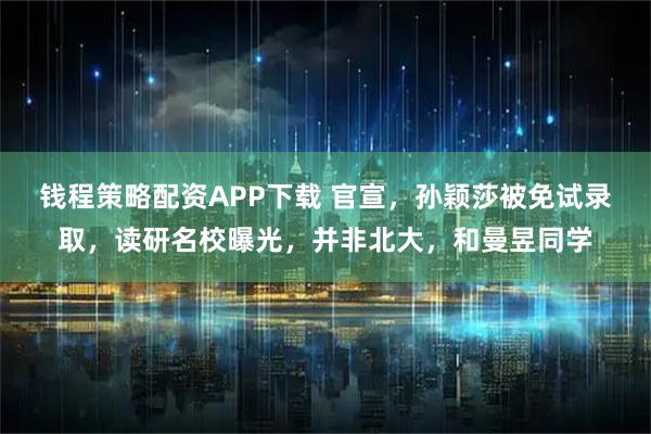钱程策略配资APP下载 官宣，孙颖莎被免试录取，读研名校曝光，并非北大，和曼昱同学