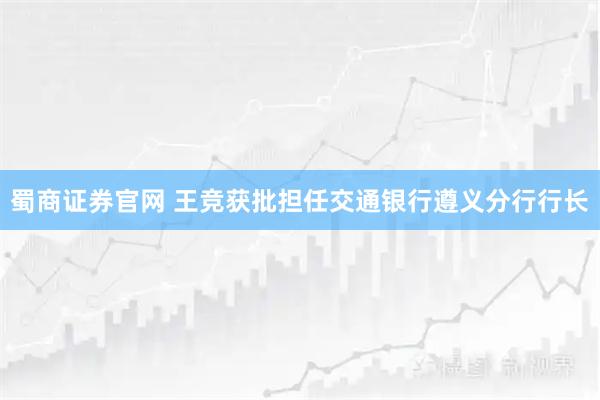 蜀商证券官网 王竞获批担任交通银行遵义分行行长