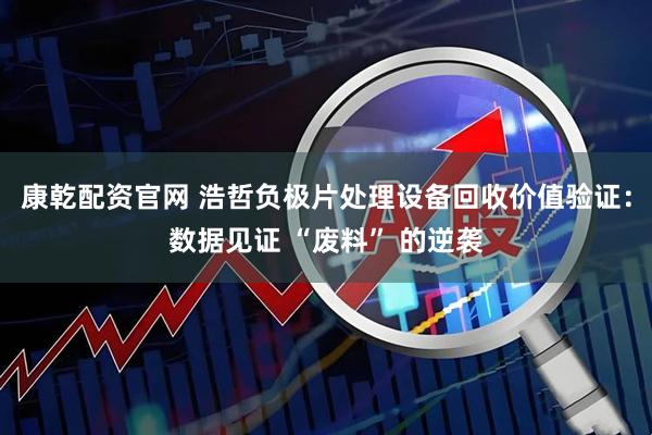 康乾配资官网 浩哲负极片处理设备回收价值验证：数据见证 “废料” 的逆袭