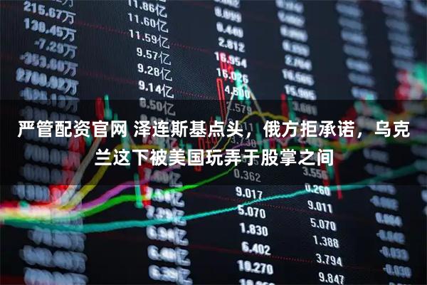 严管配资官网 泽连斯基点头，俄方拒承诺，乌克兰这下被美国玩弄于股掌之间