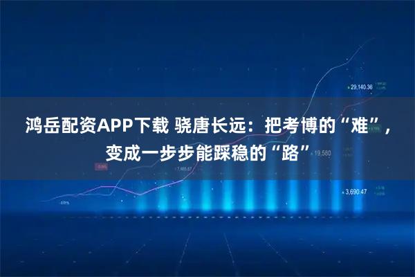 鸿岳配资APP下载 骁唐长远：把考博的“难”，变成一步步能踩稳的“路”