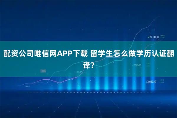 配资公司唯信网APP下载 留学生怎么做学历认证翻译？