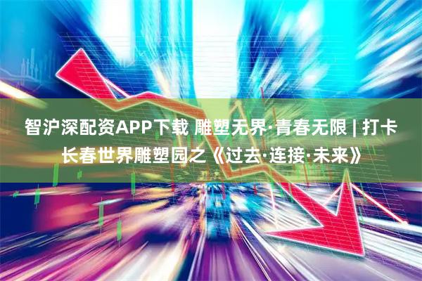 智沪深配资APP下载 雕塑无界·青春无限 | 打卡长春世界雕塑园之《过去·连接·未来》