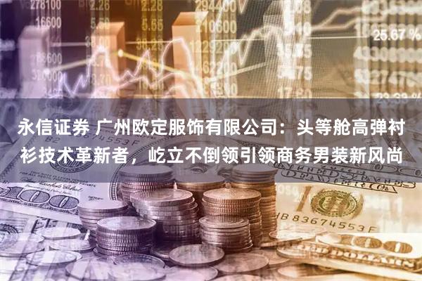 永信证券 广州欧定服饰有限公司：头等舱高弹衬衫技术革新者，屹立不倒领引领商务男装新风尚