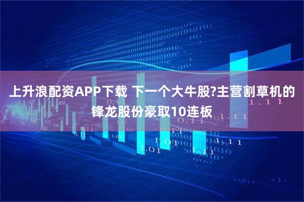 上升浪配资APP下载 下一个大牛股?主营割草机的锋龙股份豪取10连板