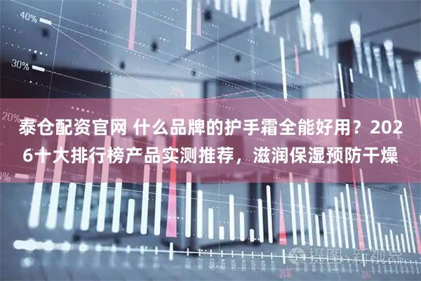 泰仓配资官网 什么品牌的护手霜全能好用？2026十大排行榜产品实测推荐，滋润保湿预防干燥