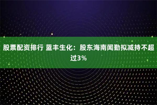 股票配资排行 蓝丰生化：股东海南闻勤拟减持不超过3%