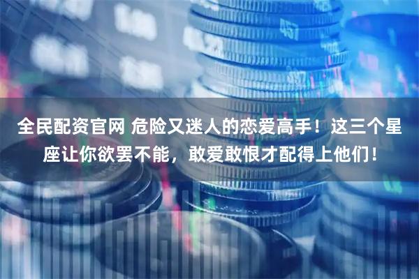 全民配资官网 危险又迷人的恋爱高手！这三个星座让你欲罢不能，敢爱敢恨才配得上他们！