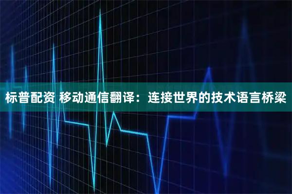标普配资 移动通信翻译：连接世界的技术语言桥梁