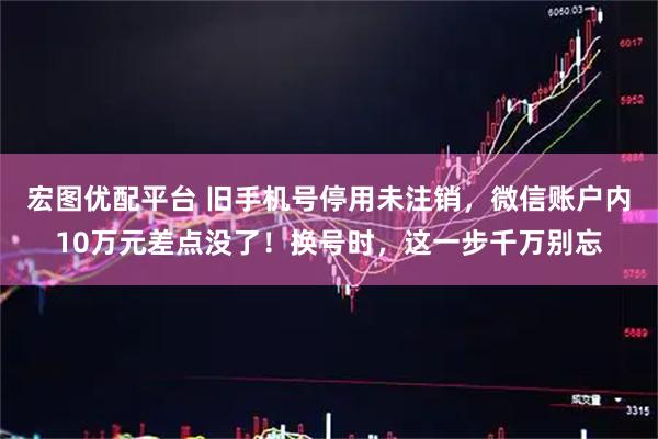 宏图优配平台 旧手机号停用未注销，微信账户内10万元差点没了！换号时，这一步千万别忘