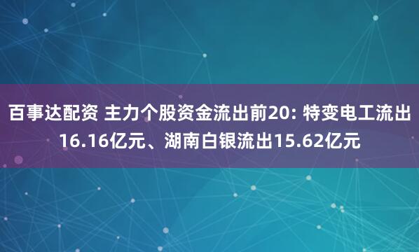 百事达配资 主力个股资金流出前20: 特变电工流出16.16亿元、湖南白银流出15.62亿元