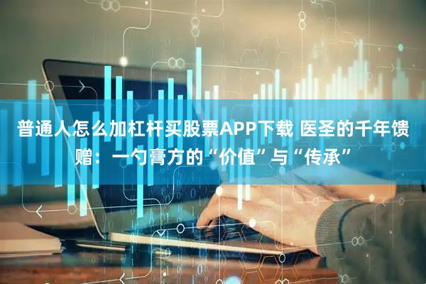 普通人怎么加杠杆买股票APP下载 医圣的千年馈赠：一勺膏方的“价值”与“传承”