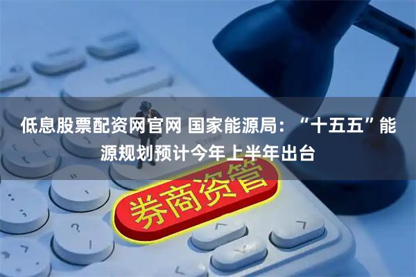 低息股票配资网官网 国家能源局：“十五五”能源规划预计今年上半年出台