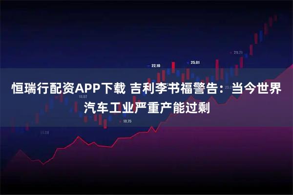 恒瑞行配资APP下载 吉利李书福警告：当今世界汽车工业严重产能过剩