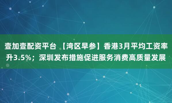 壹加壹配资平台 【湾区早参】香港3月平均工资率升3.5%；深圳发布措施促进服务消费高质量发展