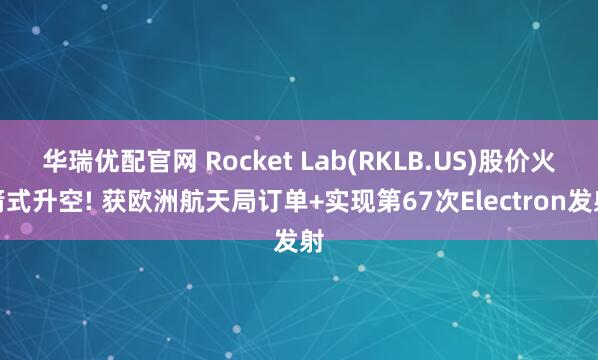 华瑞优配官网 Rocket Lab(RKLB.US)股价火箭式升空! 获欧洲航天局订单+实现第67次Electron发射