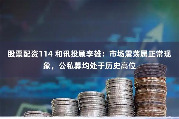 股票配资114 和讯投顾李雄：市场震荡属正常现象，公私募均处于历史高位