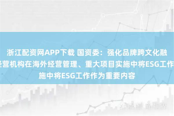 浙江配资网APP下载 国资委：强化品牌跨文化融合 推动海外经营机构在海外经营管理、重大项目实施中将ESG工作作为重要内容
