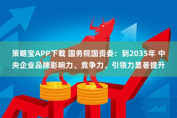策略宝APP下载 国务院国资委：到2035年 中央企业品牌影响力、竞争力、引领力显著提升