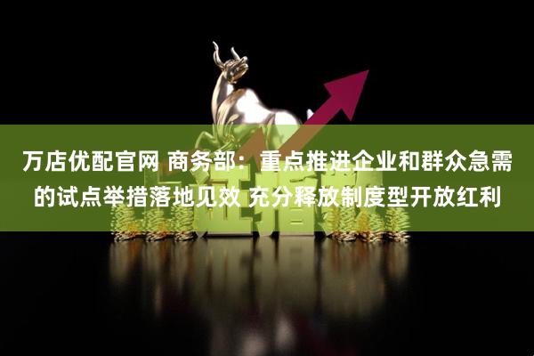 万店优配官网 商务部：重点推进企业和群众急需的试点举措落地见效 充分释放制度型开放红利