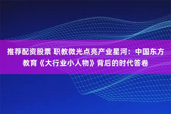推荐配资股票 职教微光点亮产业星河：中国东方教育《大行业小人物》背后的时代答卷