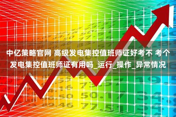 中亿策略官网 高级发电集控值班师证好考不 考个发电集控值班师证有用吗_运行_操作_异常情况
