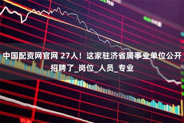 中国配资网官网 27人！这家驻济省属事业单位公开招聘了_岗位_人员_专业