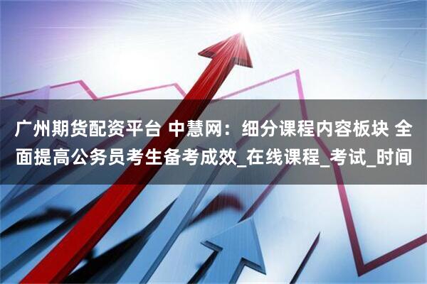 广州期货配资平台 中慧网：细分课程内容板块 全面提高公务员考生备考成效_在线课程_考试_时间