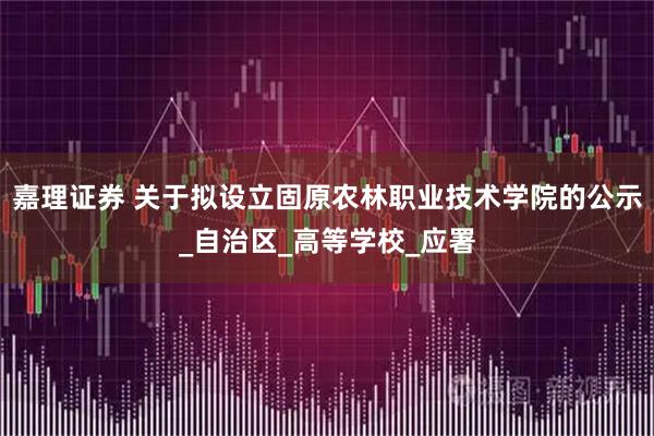 嘉理证券 关于拟设立固原农林职业技术学院的公示_自治区_高等学校_应署