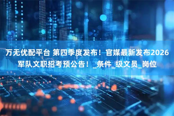 万无优配平台 第四季度发布！官媒最新发布2026军队文职招考预公告！_条件_级文员_岗位