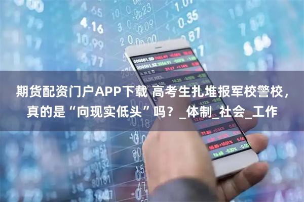 期货配资门户APP下载 高考生扎堆报军校警校，真的是“向现实低头”吗？_体制_社会_工作