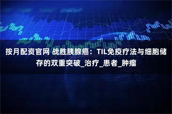 按月配资官网 战胜胰腺癌：TIL免疫疗法与细胞储存的双重突破_治疗_患者_肿瘤